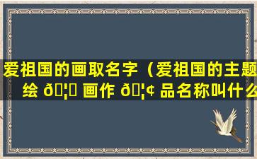 爱祖国的画取名字（爱祖国的主题绘 🦅 画作 🦢 品名称叫什么好）